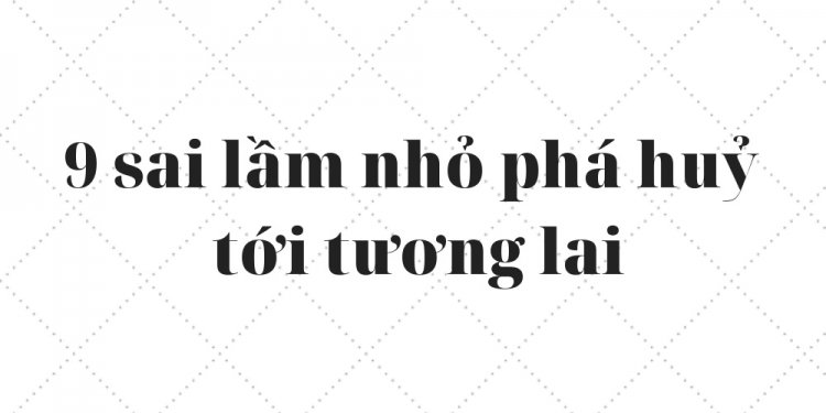 9 SAI LẦM NHỎ PHÁ HỦY TƯƠNG LAI